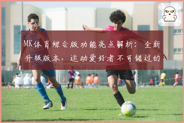 MK体育综合版功能亮点解析：全新升级版本，运动爱好者不可错过的选择
