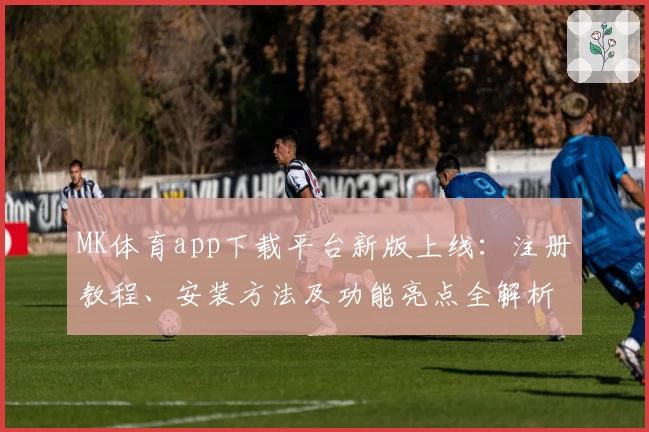MK体育app下载平台新版上线：注册教程、安装方法及功能亮点全解析
