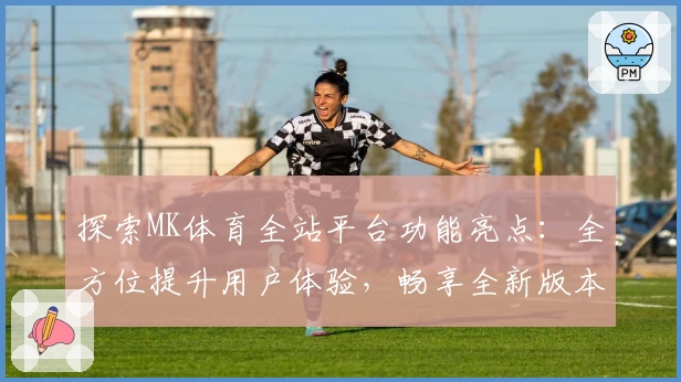 探索MK体育全站平台功能亮点：全方位提升用户体验，畅享全新版本更新内容