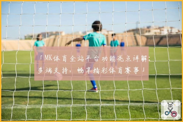 「MK体育全站平台功能亮点详解:多端支持,畅享精彩体育赛事」