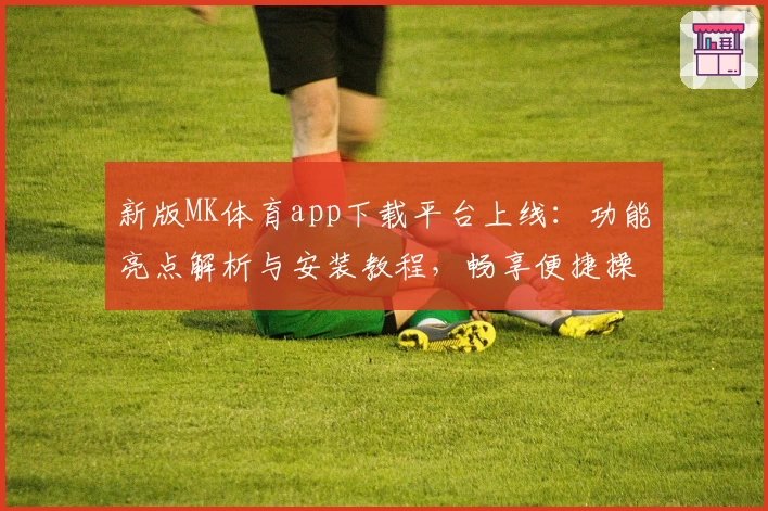 新版MK体育app下载平台上线：功能亮点解析与安装教程，畅享便捷操作体验